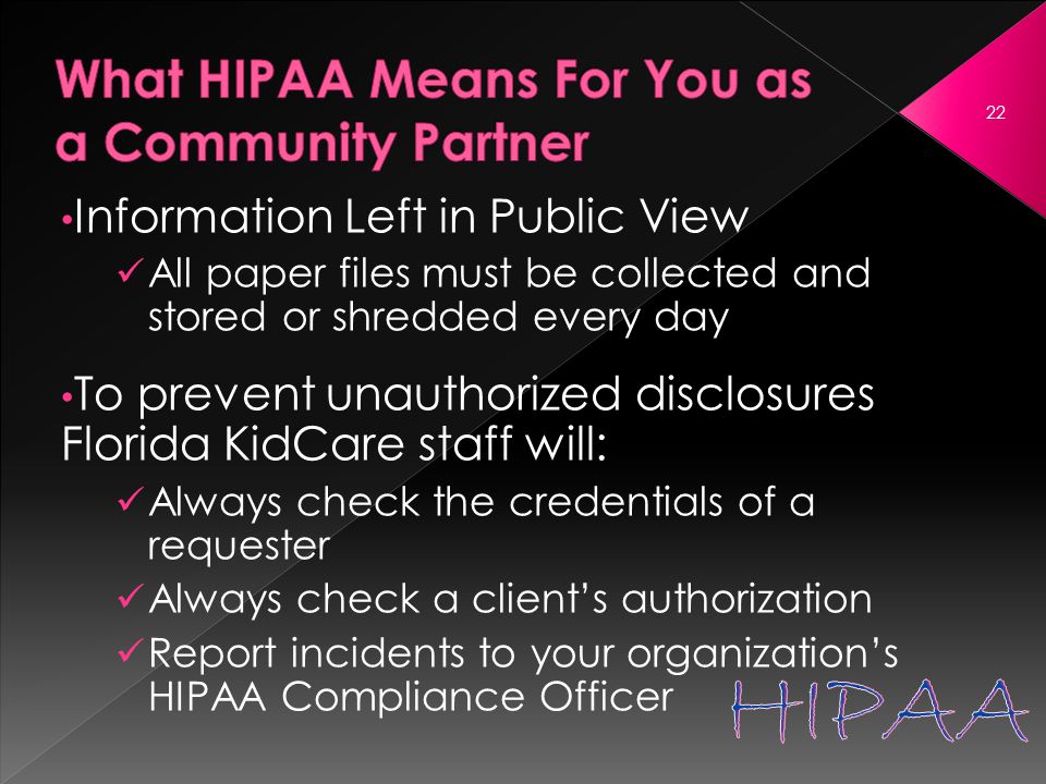 Information Left in Public View All paper files must be collected and stored or shredded every day To prevent unauthorized disclosures Florida KidCare staff will: Always check the credentials of a requester Always check a client’s authorization Report incidents to your organization’s HIPAA Compliance Officer 22