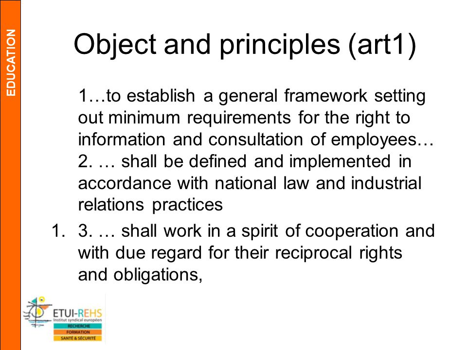 EDUCATION Object and principles (art1) 1…to establish a general framework setting out minimum requirements for the right to information and consultation of employees… 2.