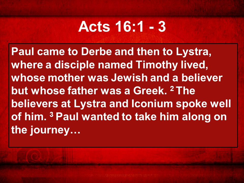 Acts 16:1 - 3 Paul came to Derbe and then to Lystra, where a disciple named Timothy lived, whose mother was Jewish and a believer but whose father was a Greek.