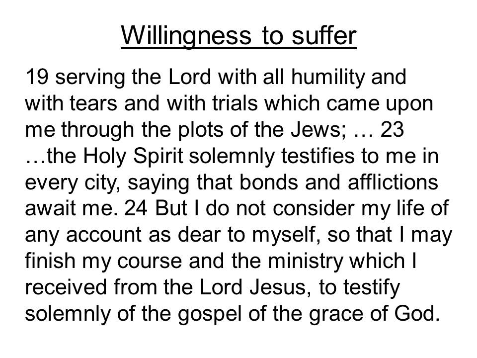 Willingness to suffer 19 serving the Lord with all humility and with tears and with trials which came upon me through the plots of the Jews; … 23 …the Holy Spirit solemnly testifies to me in every city, saying that bonds and afflictions await me.