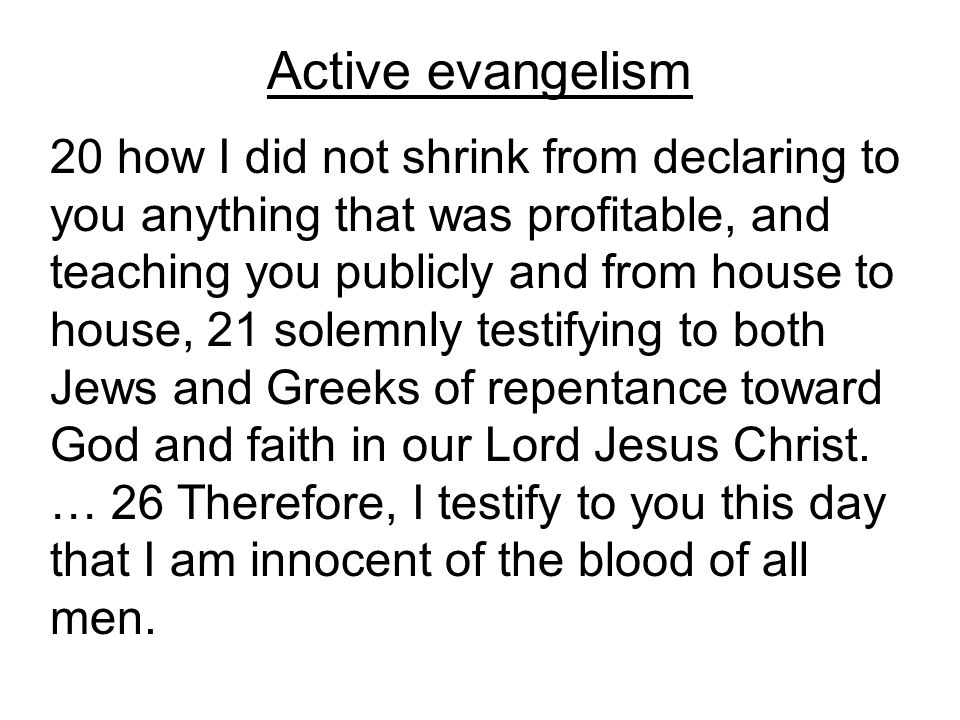 Active evangelism 20 how I did not shrink from declaring to you anything that was profitable, and teaching you publicly and from house to house, 21 solemnly testifying to both Jews and Greeks of repentance toward God and faith in our Lord Jesus Christ.