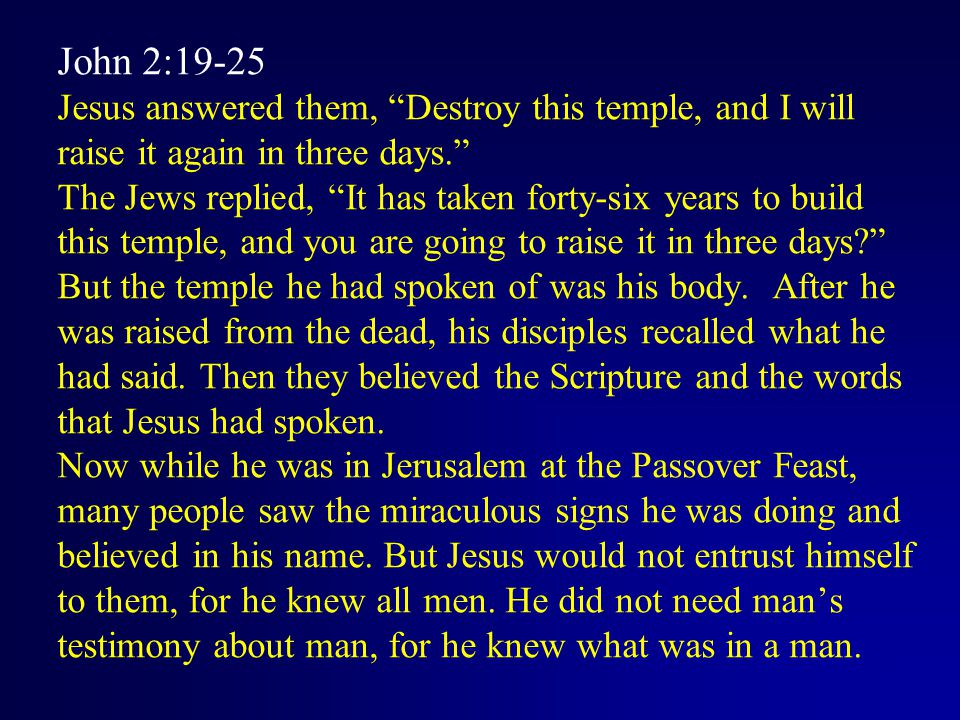 John 2:19-25 Jesus answered them, Destroy this temple, and I will raise it again in three days. The Jews replied, It has taken forty-six years to build this temple, and you are going to raise it in three days But the temple he had spoken of was his body.
