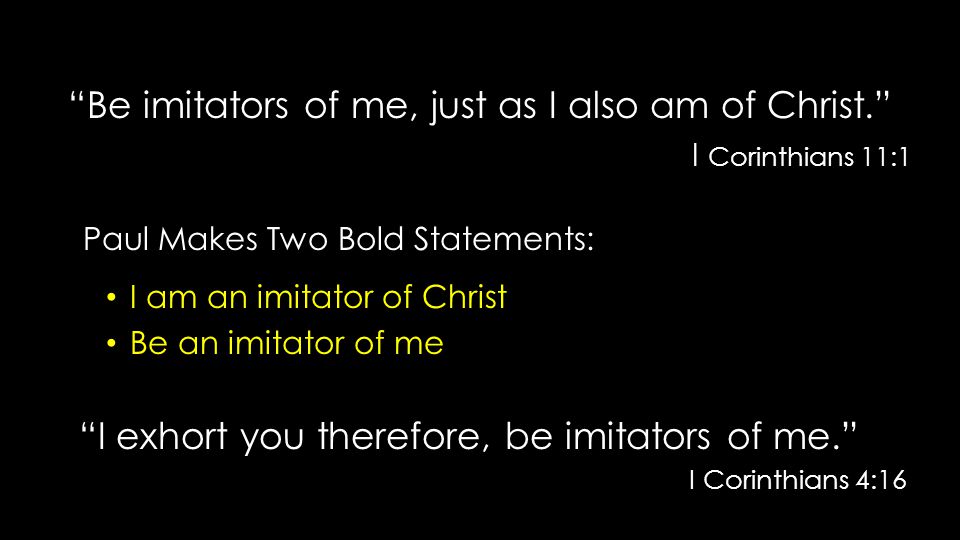 Be imitators of me, just as I also am of Christ. I Corinthians 11:1 I Corinthians 11:1 Paul Makes Two Bold Statements: Paul Makes Two Bold Statements: I am an imitator of Christ I am an imitator of Christ Be an imitator of me Be an imitator of me I exhort you therefore, be imitators of me. I exhort you therefore, be imitators of me. I Corinthians 4:16 I Corinthians 4:16