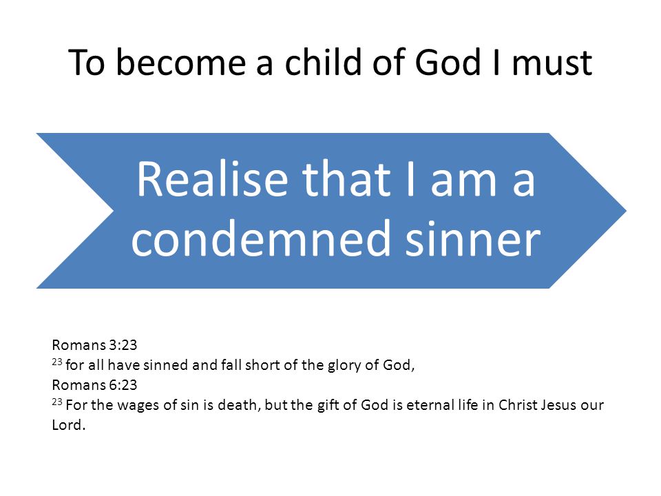 To become a child of God I must Realise that I am a condemned sinner Romans 3:23 23 for all have sinned and fall short of the glory of God, Romans 6:23 23 For the wages of sin is death, but the gift of God is eternal life in Christ Jesus our Lord.