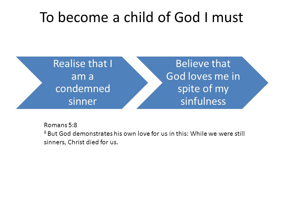 To become a child of God I must Realise that I am a condemned sinner Believe that God loves me in spite of my sinfulness Romans 5:8 8 But God demonstrates his own love for us in this: While we were still sinners, Christ died for us.