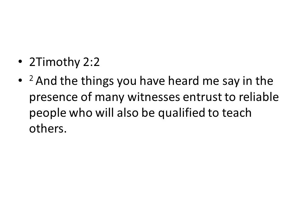 2Timothy 2:2 2 And the things you have heard me say in the presence of many witnesses entrust to reliable people who will also be qualified to teach others.