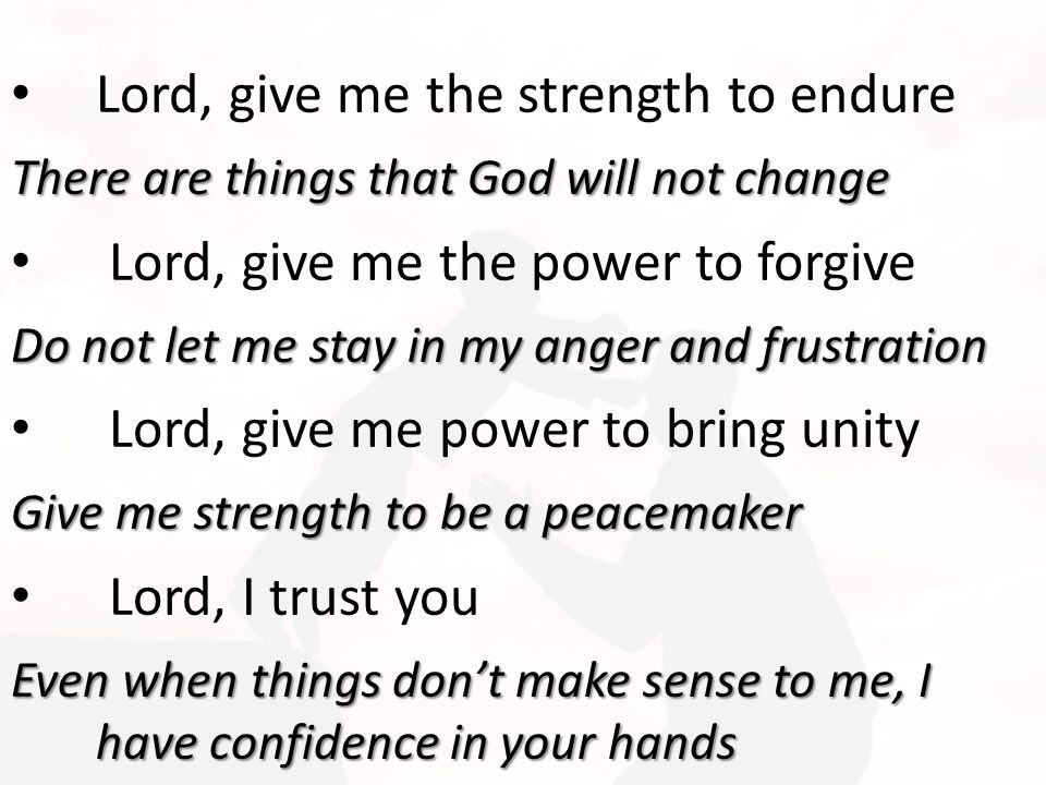 Lord, give me the strength to endure There are things that God will not change Lord, give me the power to forgive Do not let me stay in my anger and frustration Lord, give me power to bring unity Give me strength to be a peacemaker Lord, I trust you Even when things don’t make sense to me, I have confidence in your hands