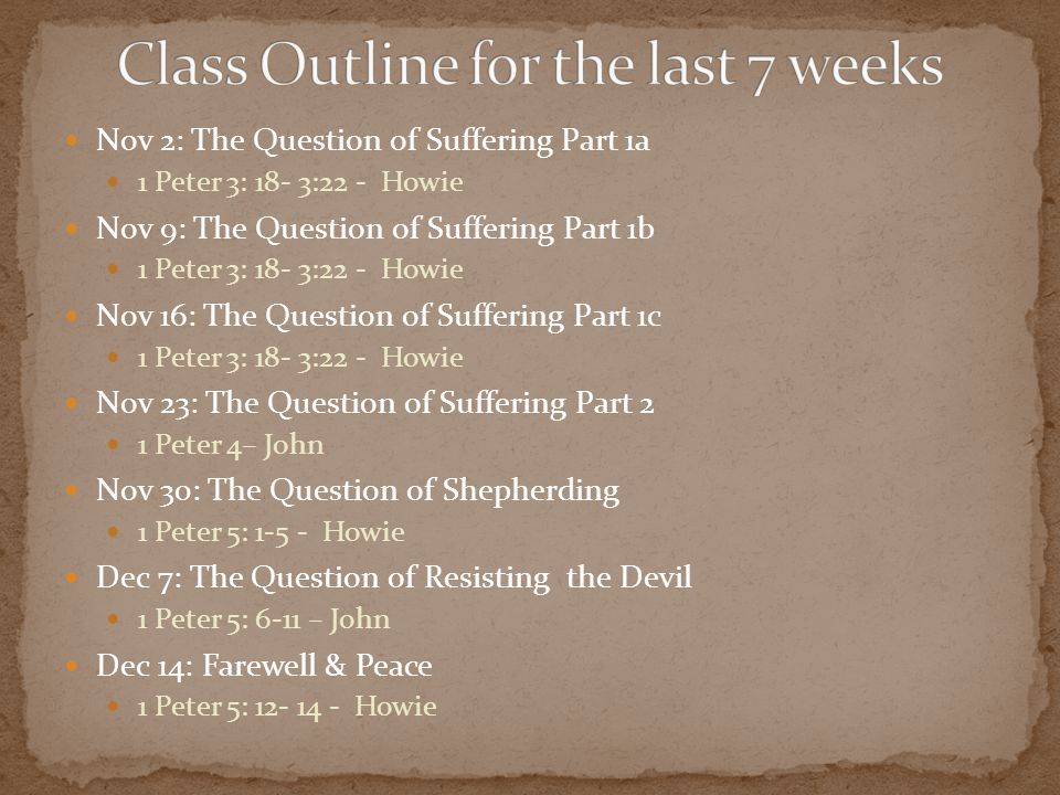 Nov 2: The Question of Suffering Part 1a 1 Peter 3: 18- 3:22 - Howie Nov 9: The Question of Suffering Part 1b 1 Peter 3: 18- 3:22 - Howie Nov 16: The Question of Suffering Part 1c 1 Peter 3: 18- 3:22 - Howie Nov 23: The Question of Suffering Part 2 1 Peter 4– John Nov 30: The Question of Shepherding 1 Peter 5: Howie Dec 7: The Question of Resisting the Devil 1 Peter 5: 6-11 – John Dec 14: Farewell & Peace 1 Peter 5: Howie