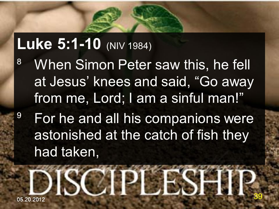 Luke 5:1-10 (NIV 1984) 8 When Simon Peter saw this, he fell at Jesus’ knees and said, Go away from me, Lord; I am a sinful man! 9 For he and all his companions were astonished at the catch of fish they had taken,