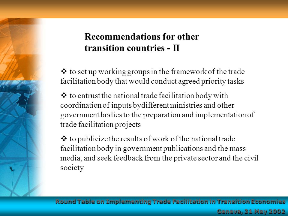 Round Table on Implementing Trade Facilitation in Transition Economies Geneva, 31 May 2002  to set up working groups in the framework of the trade facilitation body that would conduct agreed priority tasks  to entrust the national trade facilitation body with coordination of inputs bydifferent ministries and other government bodies to the preparation and implementation of trade facilitation projects  to publicize the results of work of the national trade facilitation body in government publications and the mass media, and seek feedback from the private sector and the civil society Recommendations for other transition countries - II