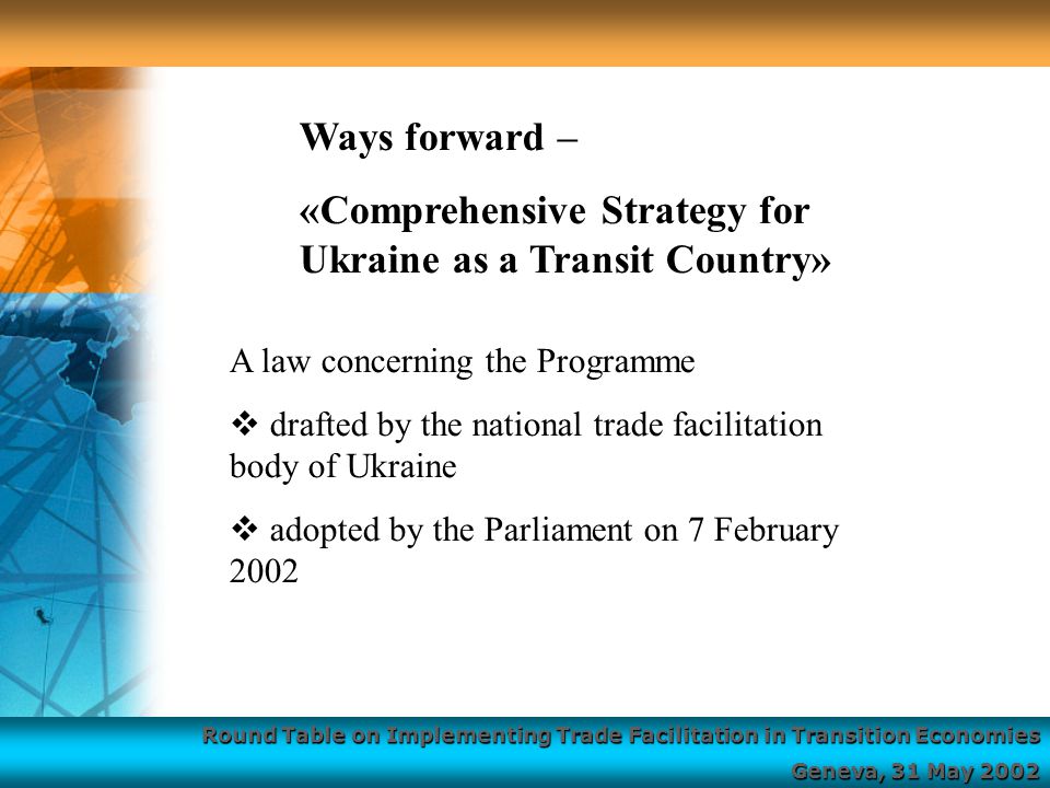 Round Table on Implementing Trade Facilitation in Transition Economies Geneva, 31 May 2002 A law concerning the Programme  drafted by the national trade facilitation body of Ukraine  adopted by the Parliament on 7 February 2002 Ways forward – «Comprehensive Strategy for Ukraine as a Transit Country»