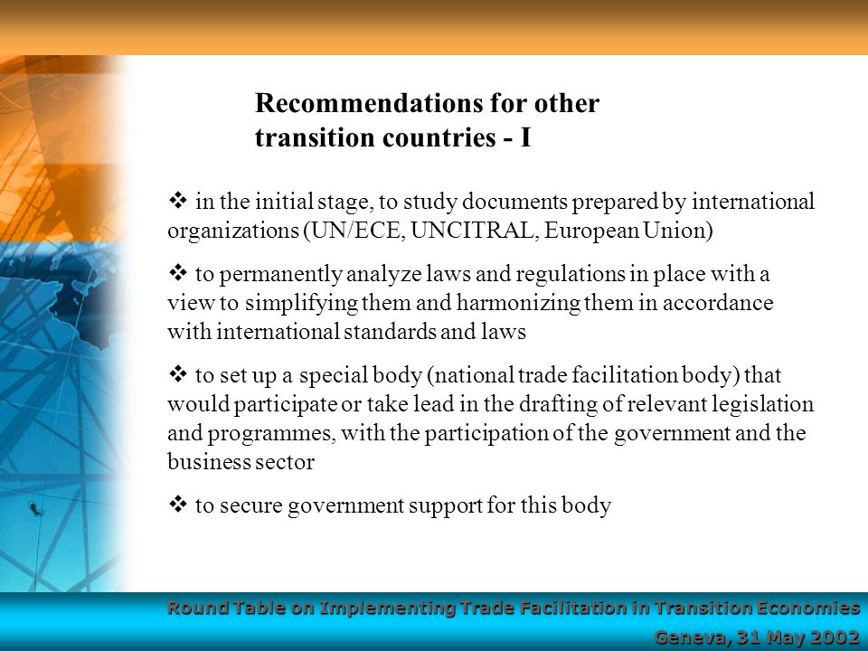 Round Table on Implementing Trade Facilitation in Transition Economies Geneva, 31 May 2002  in the initial stage, to study documents prepared by international organizations (UN/ECE, UNCITRAL, European Union)  to permanently analyze laws and regulations in place with a view to simplifying them and harmonizing them in accordance with international standards and laws  to set up a special body (national trade facilitation body) that would participate or take lead in the drafting of relevant legislation and programmes, with the participation of the government and the business sector  to secure government support for this body Recommendations for other transition countries - I