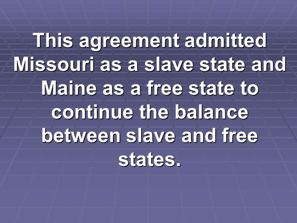 This agreement admitted Missouri as a slave state and Maine as a free state to continue the balance between slave and free states.