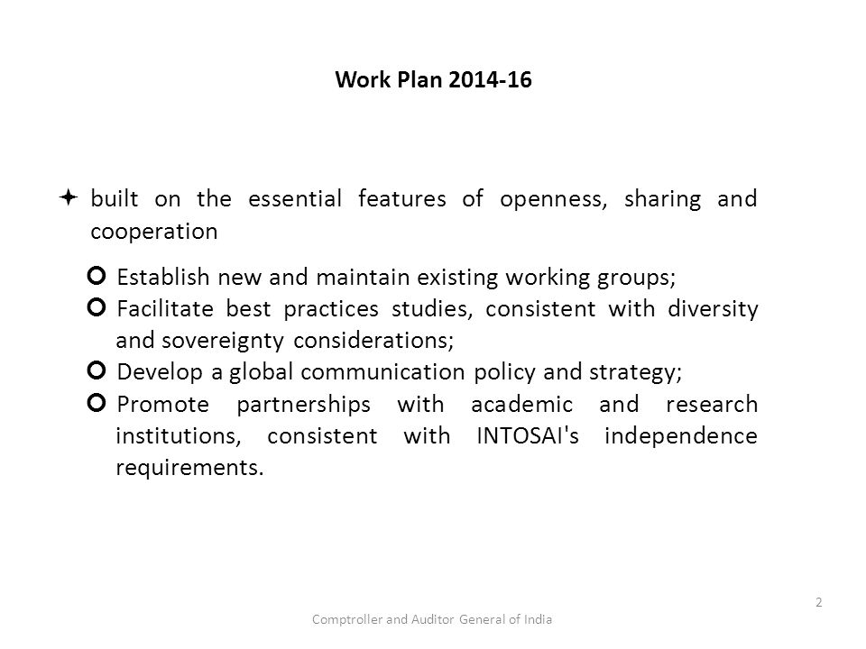 Comptroller and Auditor General of India Work Plan  built on the essential features of openness, sharing and cooperation Establish new and maintain existing working groups; Facilitate best practices studies, consistent with diversity and sovereignty considerations; Develop a global communication policy and strategy; Promote partnerships with academic and research institutions, consistent with INTOSAI s independence requirements.