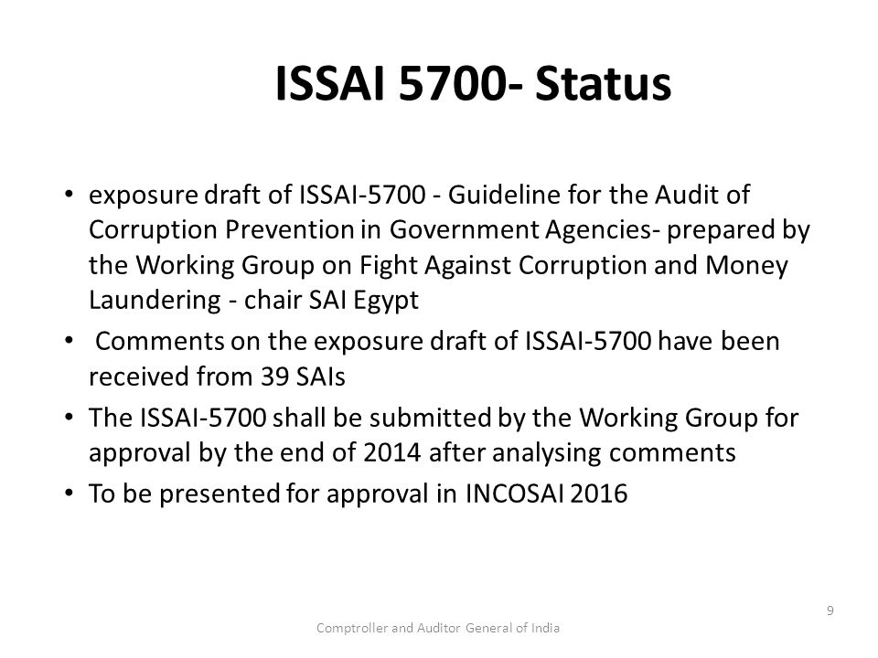 Comptroller and Auditor General of India ISSAI Status exposure draft of ISSAI Guideline for the Audit of Corruption Prevention in Government Agencies- prepared by the Working Group on Fight Against Corruption and Money Laundering - chair SAI Egypt Comments on the exposure draft of ISSAI-5700 have been received from 39 SAIs The ISSAI-5700 shall be submitted by the Working Group for approval by the end of 2014 after analysing comments To be presented for approval in INCOSAI