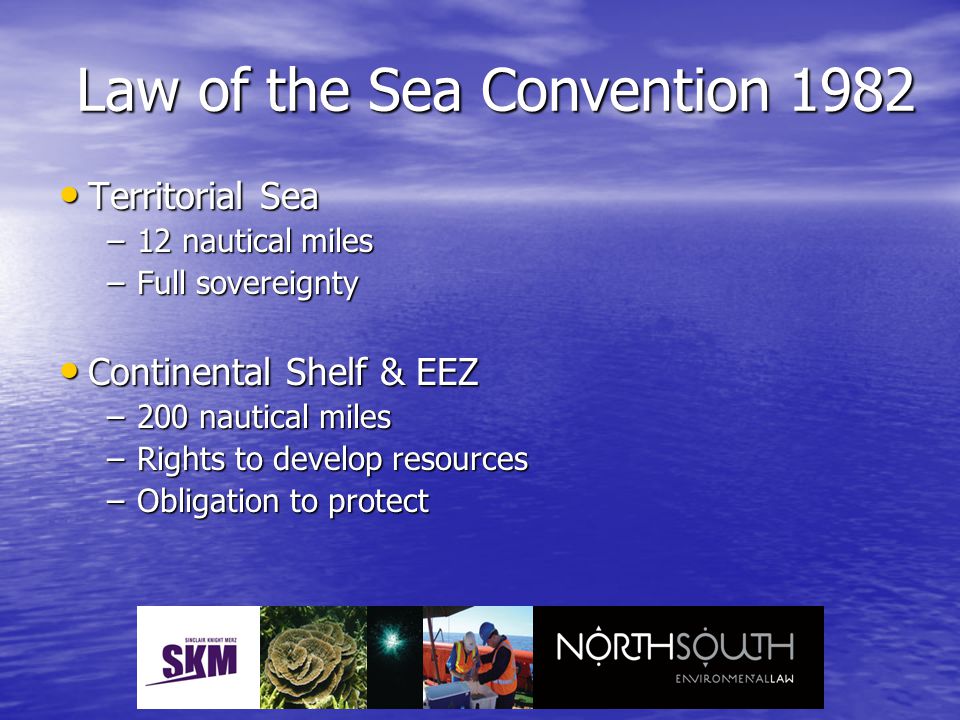 Territorial Sea Territorial Sea –12 nautical miles –Full sovereignty Continental Shelf & EEZ Continental Shelf & EEZ –200 nautical miles –Rights to develop resources –Obligation to protect Law of the Sea Convention 1982
