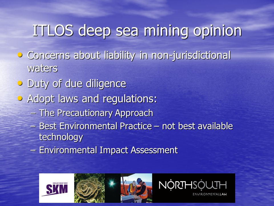 ITLOS deep sea mining opinion Concerns about liability in non-jurisdictional waters Concerns about liability in non-jurisdictional waters Duty of due diligence Duty of due diligence Adopt laws and regulations: Adopt laws and regulations: –The Precautionary Approach –Best Environmental Practice – not best available technology –Environmental Impact Assessment