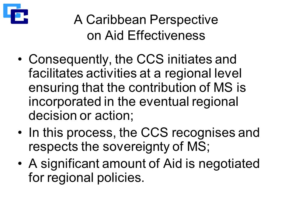 A Caribbean Perspective on Aid Effectiveness Consequently, the CCS initiates and facilitates activities at a regional level ensuring that the contribution of MS is incorporated in the eventual regional decision or action; In this process, the CCS recognises and respects the sovereignty of MS; A significant amount of Aid is negotiated for regional policies.