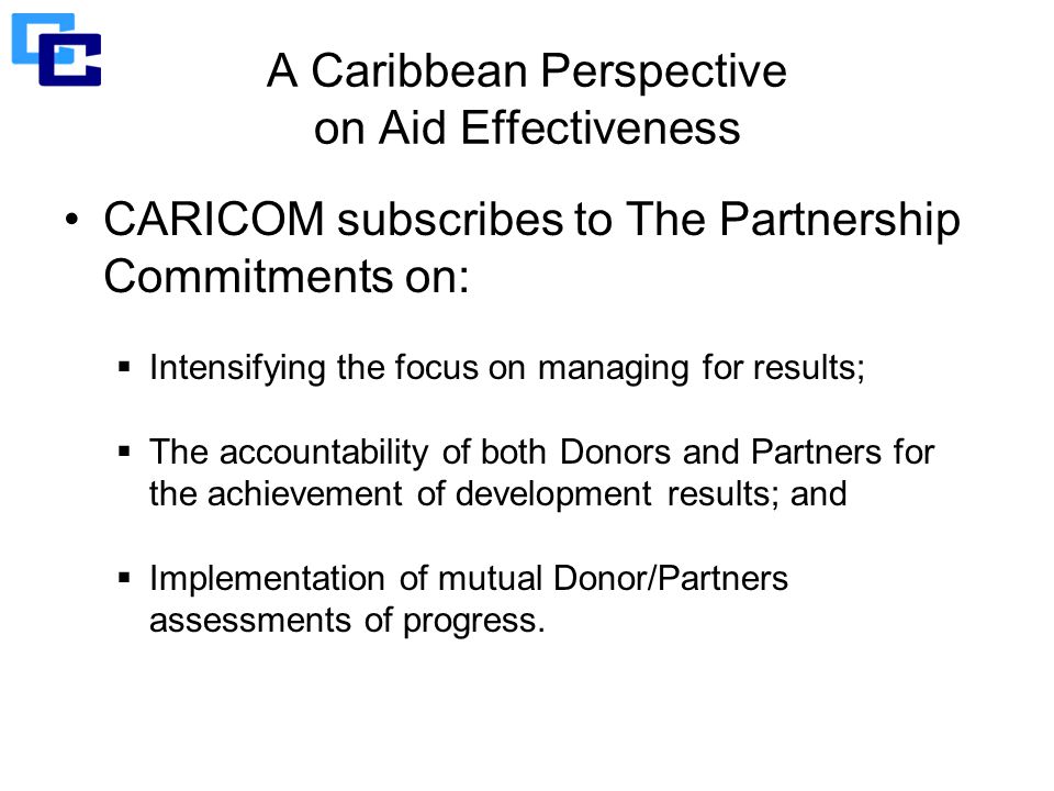 A Caribbean Perspective on Aid Effectiveness CARICOM subscribes to The Partnership Commitments on:  Intensifying the focus on managing for results;  The accountability of both Donors and Partners for the achievement of development results; and  Implementation of mutual Donor/Partners assessments of progress.