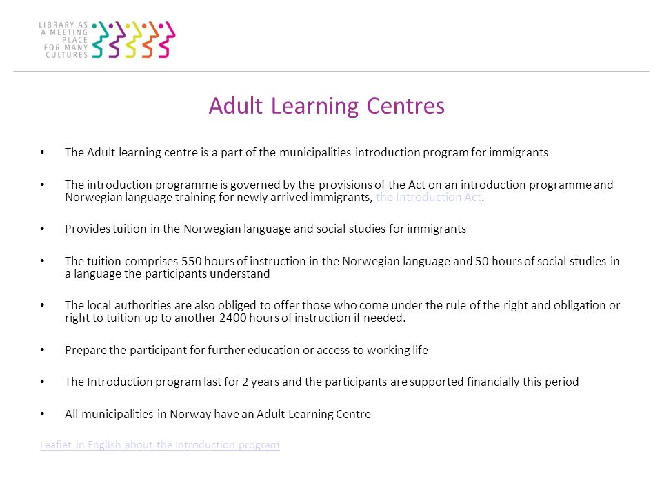 Adult Learning Centres The Adult learning centre is a part of the municipalities introduction program for immigrants The introduction programme is governed by the provisions of the Act on an introduction programme and Norwegian language training for newly arrived immigrants, the Introduction Act.the Introduction Act Provides tuition in the Norwegian language and social studies for immigrants The tuition comprises 550 hours of instruction in the Norwegian language and 50 hours of social studies in a language the participants understand The local authorities are also obliged to offer those who come under the rule of the right and obligation or right to tuition up to another 2400 hours of instruction if needed.
