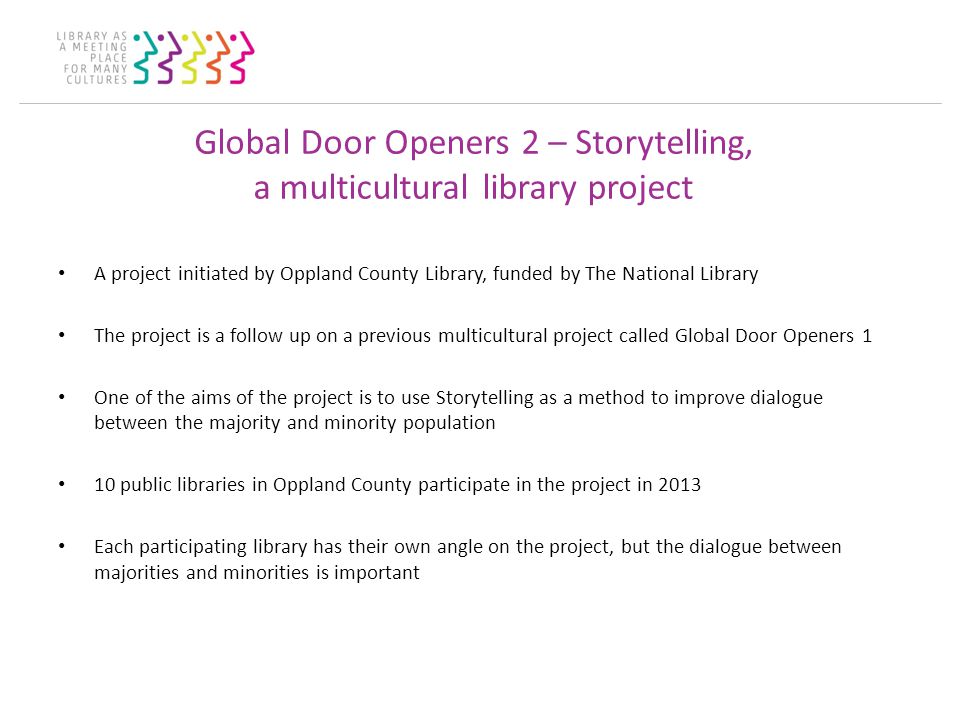Global Door Openers 2 – Storytelling, a multicultural library project A project initiated by Oppland County Library, funded by The National Library The project is a follow up on a previous multicultural project called Global Door Openers 1 One of the aims of the project is to use Storytelling as a method to improve dialogue between the majority and minority population 10 public libraries in Oppland County participate in the project in 2013 Each participating library has their own angle on the project, but the dialogue between majorities and minorities is important