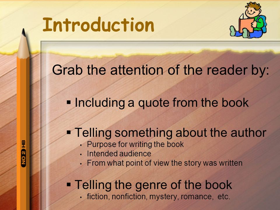 Introduction Grab the attention of the reader by:  Including a quote from the book  Telling something about the author Purpose for writing the book Intended audience From what point of view the story was written  Telling the genre of the book fiction, nonfiction, mystery, romance, etc.