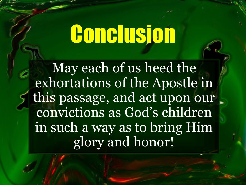 Conclusion May each of us heed the exhortations of the Apostle in this passage, and act upon our convictions as God’s children in such a way as to bring Him glory and honor!