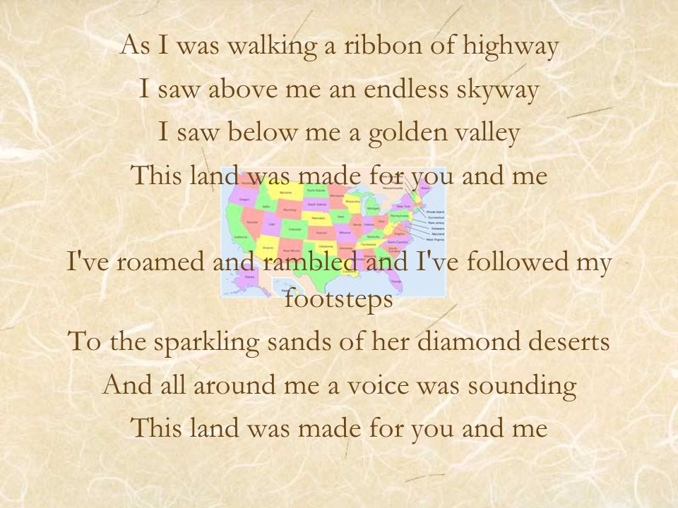 As I was walking a ribbon of highway I saw above me an endless skyway I saw below me a golden valley This land was made for you and me I ve roamed and rambled and I ve followed my footsteps To the sparkling sands of her diamond deserts And all around me a voice was sounding This land was made for you and me