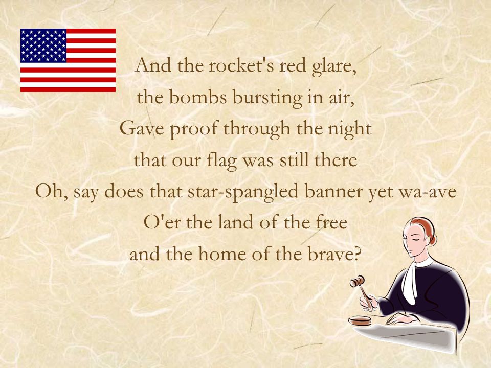 And the rocket s red glare, the bombs bursting in air, Gave proof through the night that our flag was still there Oh, say does that star-spangled banner yet wa-ave O er the land of the free and the home of the brave