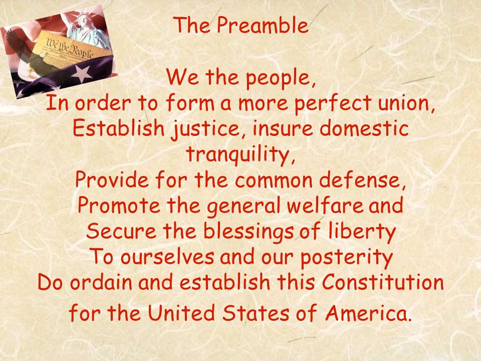 The Preamble We the people, In order to form a more perfect union, Establish justice, insure domestic tranquility, Provide for the common defense, Promote the general welfare and Secure the blessings of liberty To ourselves and our posterity Do ordain and establish this Constitution for the United States of America.