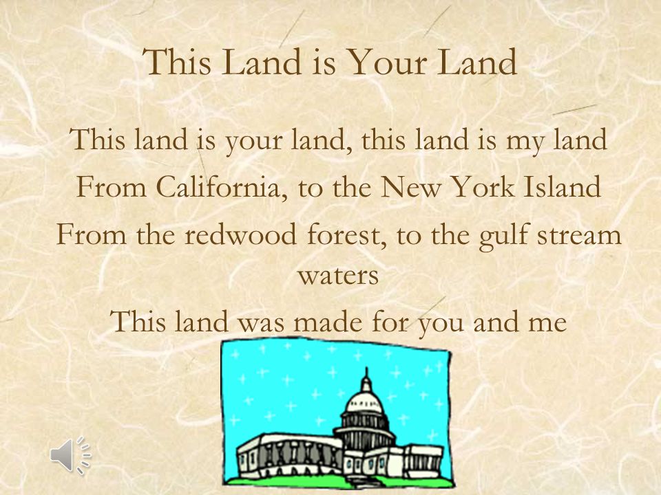 This Land is Your Land This land is your land, this land is my land From California, to the New York Island From the redwood forest, to the gulf stream waters This land was made for you and me
