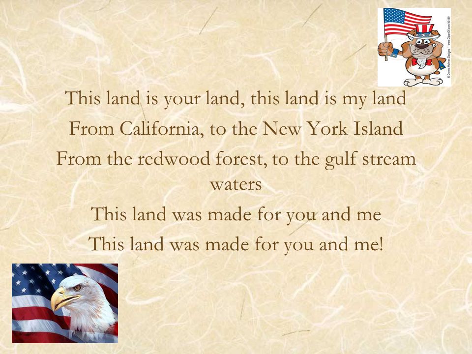 This land is your land, this land is my land From California, to the New York Island From the redwood forest, to the gulf stream waters This land was made for you and me This land was made for you and me!