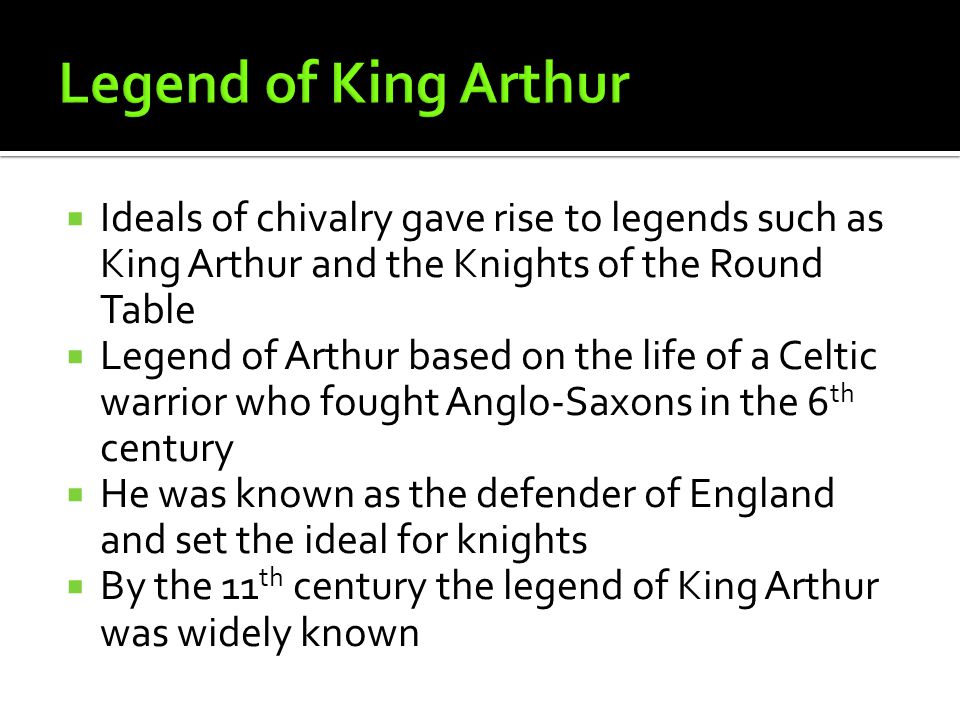  Ideals of chivalry gave rise to legends such as King Arthur and the Knights of the Round Table  Legend of Arthur based on the life of a Celtic warrior who fought Anglo-Saxons in the 6 th century  He was known as the defender of England and set the ideal for knights  By the 11 th century the legend of King Arthur was widely known