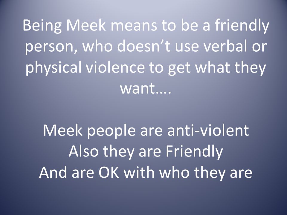 Being Meek means to be a friendly person, who doesn’t use verbal or physical violence to get what they want….