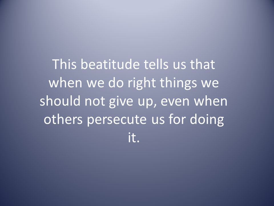 This beatitude tells us that when we do right things we should not give up, even when others persecute us for doing it.