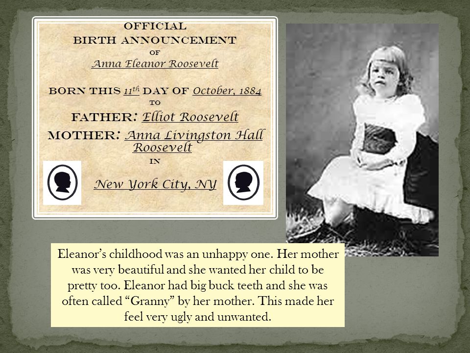 Official Birth Announcement Of Anna Eleanor Roosevelt Born this 11 th day of October, 1884 To Father : Elliot Roosevelt Mother : Anna Livingston Hall Roosevelt In New York City, NY Eleanor’s childhood was an unhappy one.