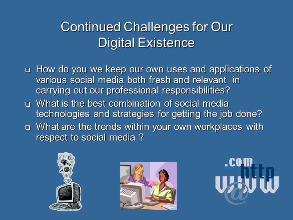 Continued Challenges for Our Digital Existence  How do you we keep our own uses and applications of various social media both fresh and relevant in carrying out our professional responsibilities.