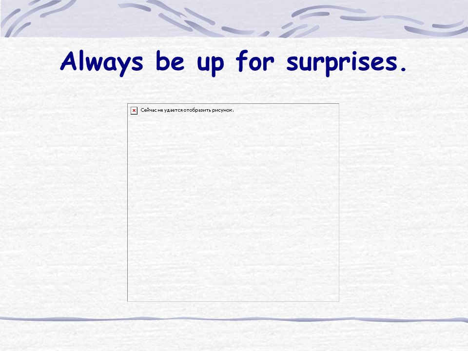 Always be up for surprises.