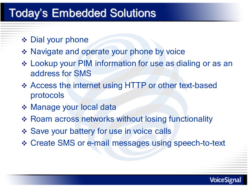 Today’s Embedded Solutions  Dial your phone  Navigate and operate your phone by voice  Lookup your PIM information for use as dialing or as an address for SMS  Access the internet using HTTP or other text-based protocols  Manage your local data  Roam across networks without losing functionality  Save your battery for use in voice calls  Create SMS or  messages using speech-to-text