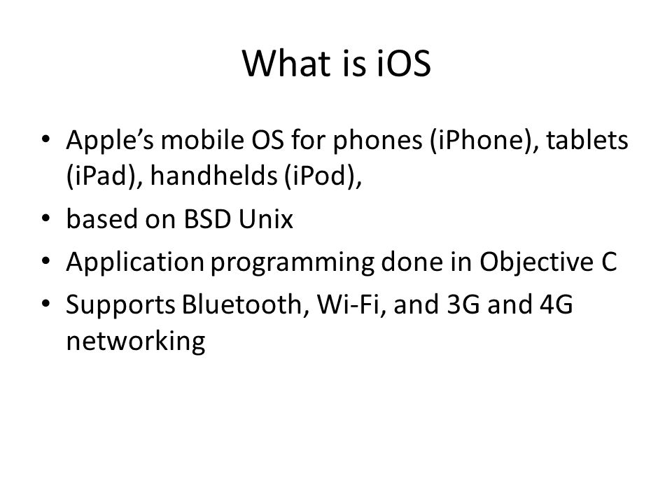 What is iOS Apple’s mobile OS for phones (iPhone), tablets (iPad), handhelds (iPod), based on BSD Unix Application programming done in Objective C Supports Bluetooth, Wi-Fi, and 3G and 4G networking