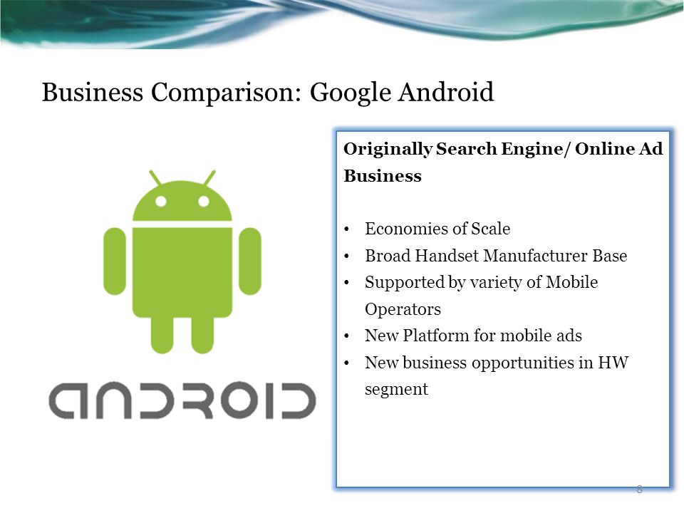 Business Comparison: Google Android Originally Search Engine/ Online Ad Business Economies of Scale Broad Handset Manufacturer Base Supported by variety of Mobile Operators New Platform for mobile ads New business opportunities in HW segment Originally Search Engine/ Online Ad Business Economies of Scale Broad Handset Manufacturer Base Supported by variety of Mobile Operators New Platform for mobile ads New business opportunities in HW segment 8