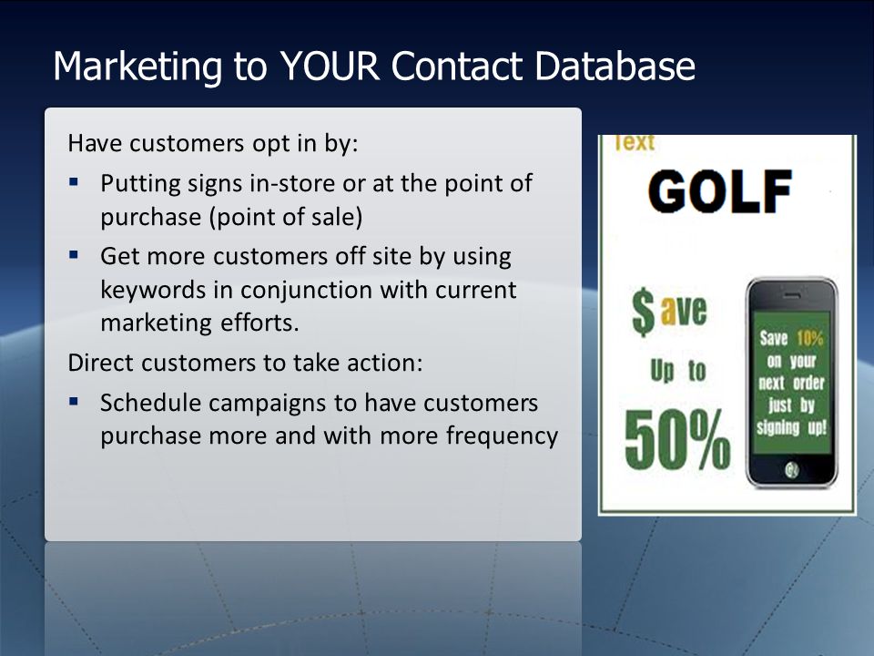 Marketing to YOUR Contact Database Have customers opt in by:  Putting signs in-store or at the point of purchase (point of sale)  Get more customers off site by using keywords in conjunction with current marketing efforts.