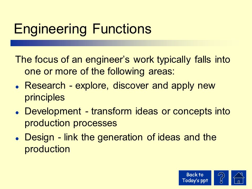 Back to Today’s ppt Engineering Functions The focus of an engineer’s work typically falls into one or more of the following areas: l Research - explore, discover and apply new principles l Development - transform ideas or concepts into production processes l Design - link the generation of ideas and the production