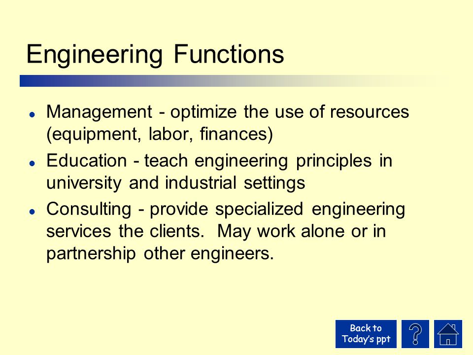 Back to Today’s ppt Engineering Functions l Management - optimize the use of resources (equipment, labor, finances) l Education - teach engineering principles in university and industrial settings l Consulting - provide specialized engineering services the clients.