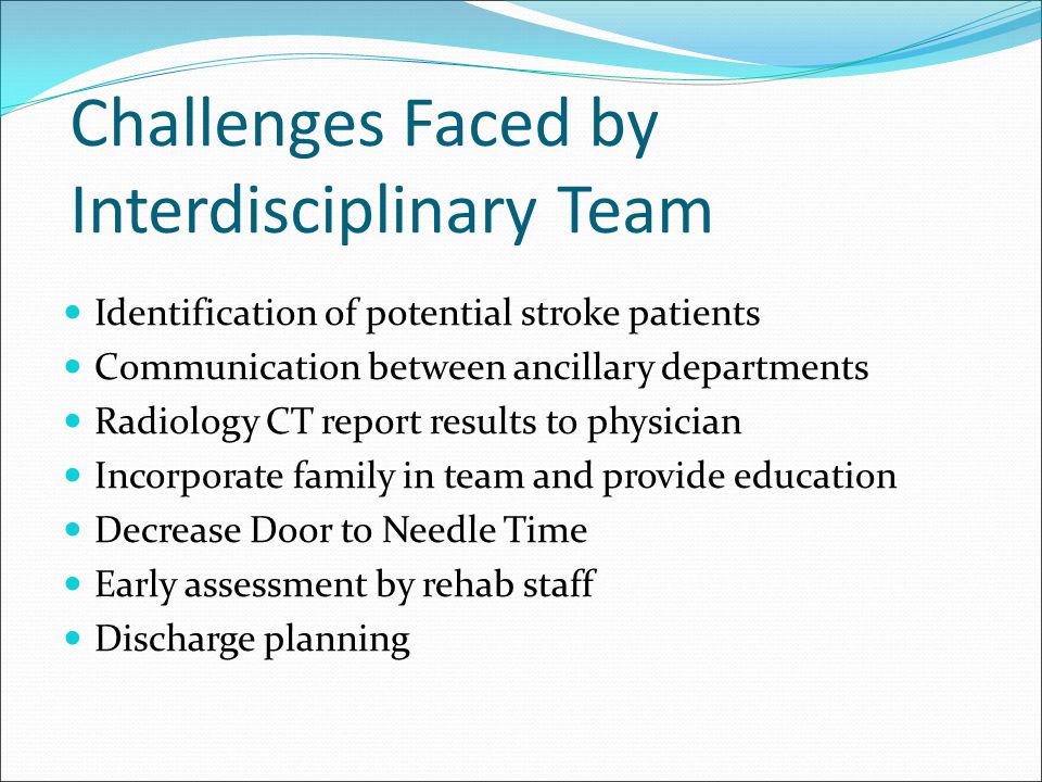 Challenges Faced by Interdisciplinary Team Identification of potential stroke patients Communication between ancillary departments Radiology CT report results to physician Incorporate family in team and provide education Decrease Door to Needle Time Early assessment by rehab staff Discharge planning