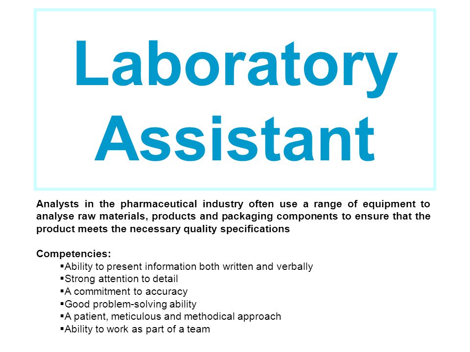 Laboratory Assistant Analysts in the pharmaceutical industry often use a range of equipment to analyse raw materials, products and packaging components to ensure that the product meets the necessary quality specifications Competencies:  Ability to present information both written and verbally  Strong attention to detail  A commitment to accuracy  Good problem-solving ability  A patient, meticulous and methodical approach  Ability to work as part of a team