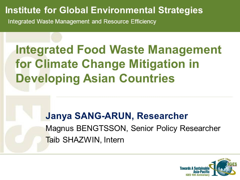 Institute for Global Environmental Strategies Integrated Food Waste Management for Climate Change Mitigation in Developing Asian Countries Janya SANG-ARUN, Researcher Magnus BENGTSSON, Senior Policy Researcher Taib SHAZWIN, Intern Integrated Waste Management and Resource Efficiency