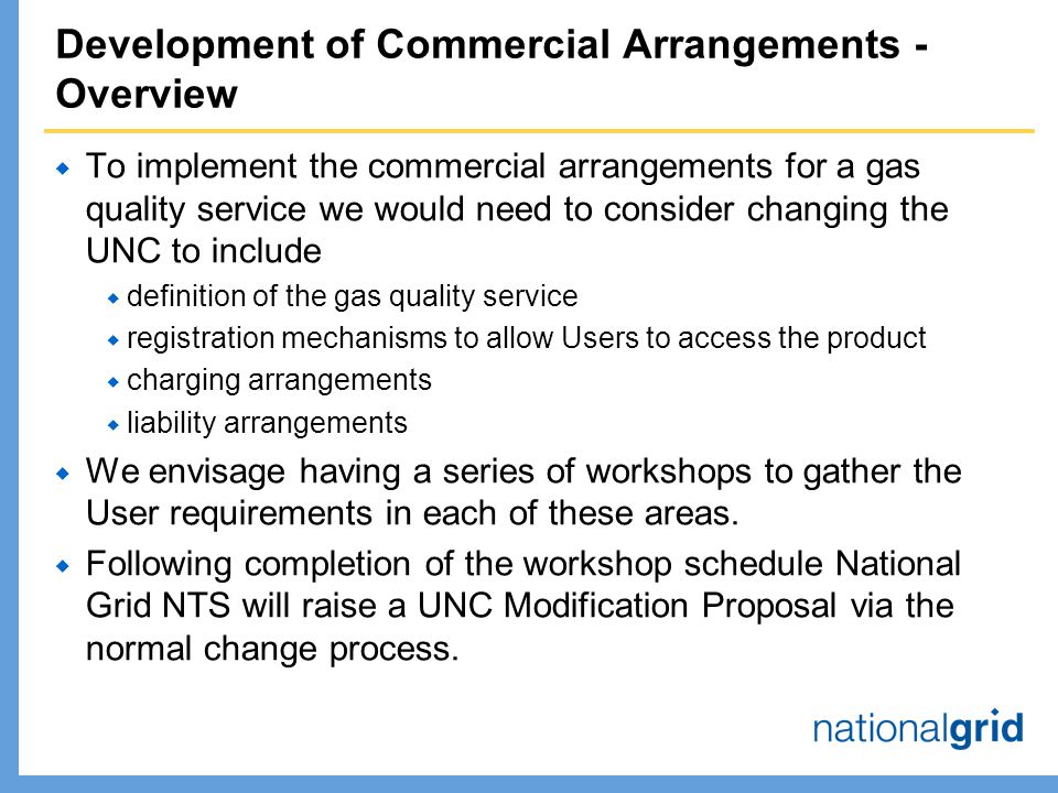 Development of Commercial Arrangements - Overview  To implement the commercial arrangements for a gas quality service we would need to consider changing the UNC to include  definition of the gas quality service  registration mechanisms to allow Users to access the product  charging arrangements  liability arrangements  We envisage having a series of workshops to gather the User requirements in each of these areas.