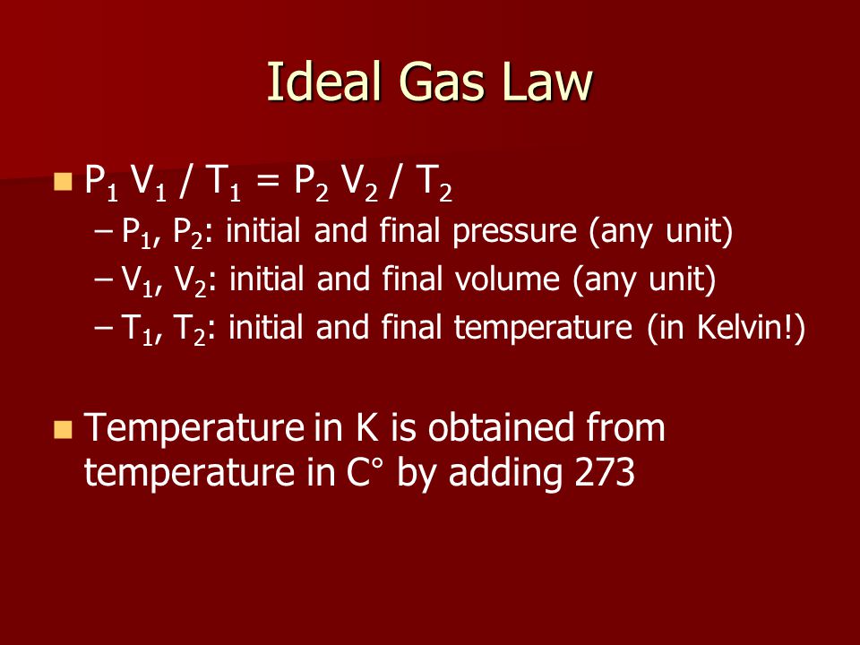 Ideal Gas Law P 1 V 1 / T 1 = P 2 V 2 / T 2 – –P 1, P 2 : initial and final pressure (any unit) – –V 1, V 2 : initial and final volume (any unit) – –T 1, T 2 : initial and final temperature (in Kelvin!) Temperature in K is obtained from temperature in C ° by adding 273