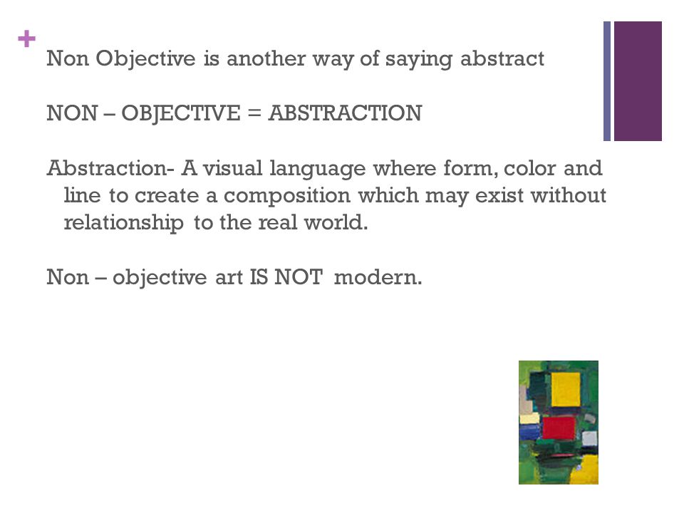 + Non Objective is another way of saying abstract NON – OBJECTIVE = ABSTRACTION Abstraction- A visual language where form, color and line to create a composition which may exist without relationship to the real world.